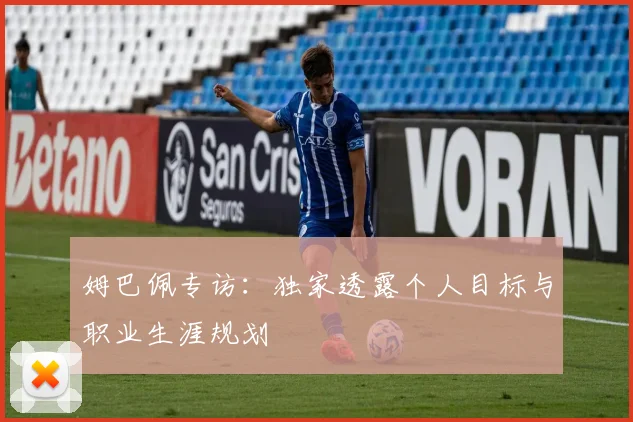 姆巴佩专访：独家透露个人目标与职业生涯规划