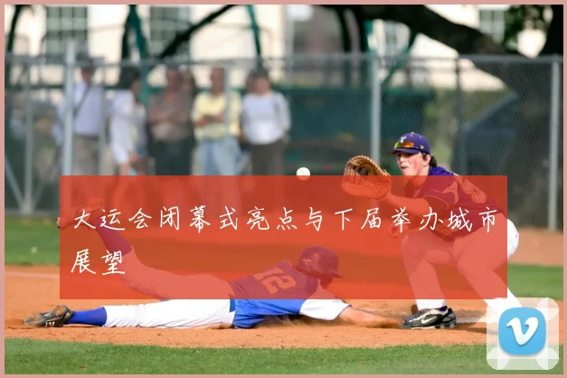 大运会闭幕式亮点与下届举办城市展望