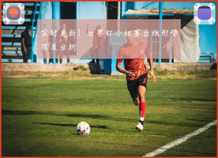 实时更新!世界杯小组赛出线形势深度分析