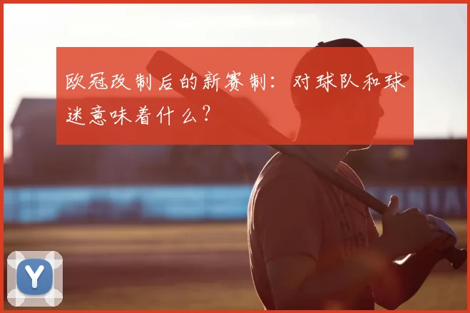 欧冠改制后的新赛制:对球队和球迷意味着什么?