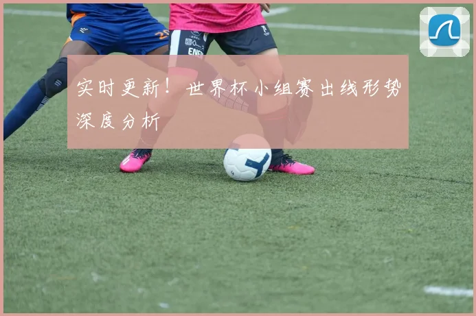 实时更新!世界杯小组赛出线形势深度分析