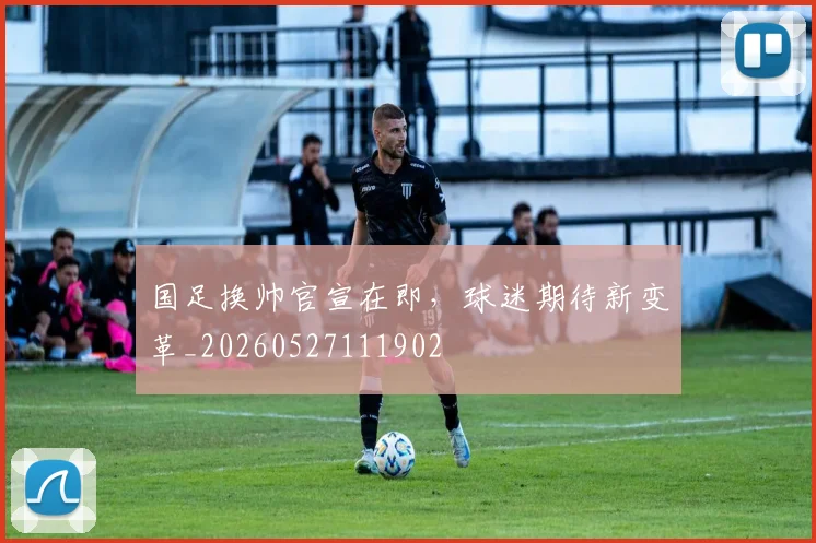 国足换帅官宣在即,球迷期待新变革_20260527111902