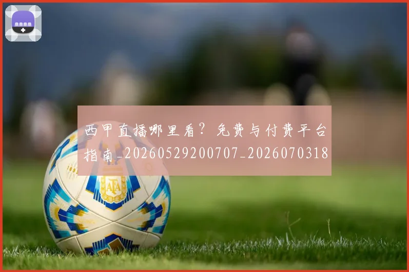 西甲直播哪里看?免费与付费平台指南_20260529200707_20260703182206