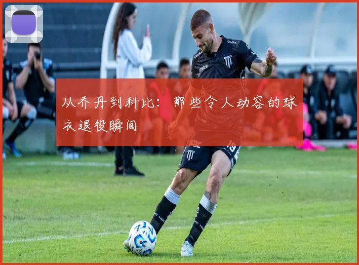 从乔丹到科比:那些令人动容的球衣退役瞬间