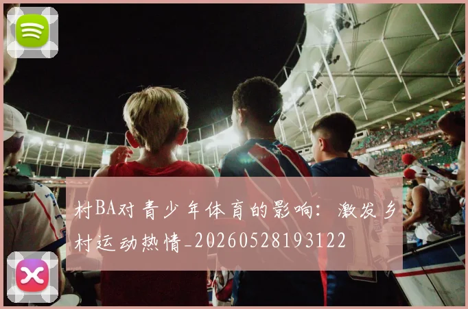 村BA对青少年体育的影响:激发乡村运动热情_20260528193122