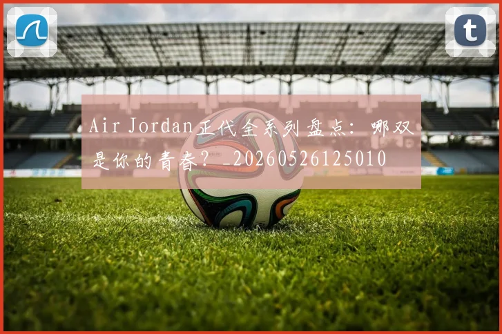 Air Jordan正代全系列盘点:哪双是你的青春?_20260526125010