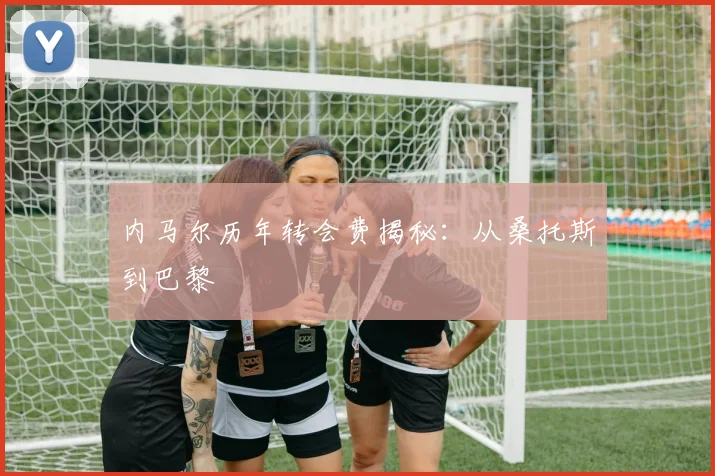内马尔历年转会费揭秘:从桑托斯到巴黎