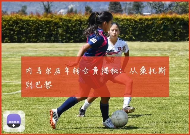 内马尔历年转会费揭秘:从桑托斯到巴黎