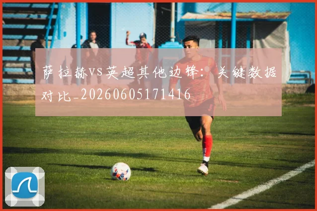 萨拉赫vs英超其他边锋：关键数据对比_20260605171416