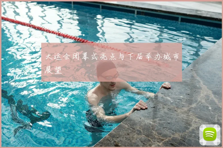 大运会闭幕式亮点与下届举办城市展望