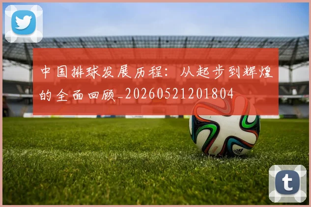 中国排球发展历程:从起步到辉煌的全面回顾_20260521201804